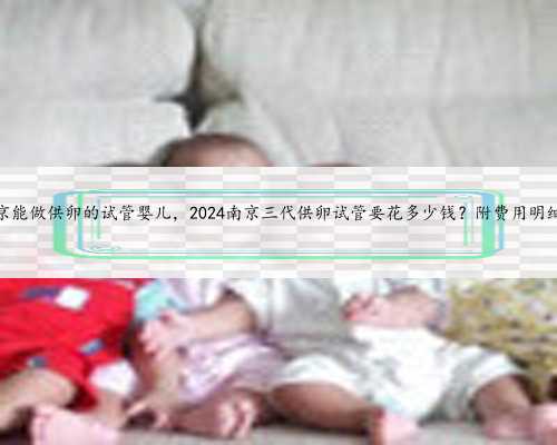 南京能做供卵的试管婴儿，2024南京三代供卵试管要花多少钱？附费用明细？