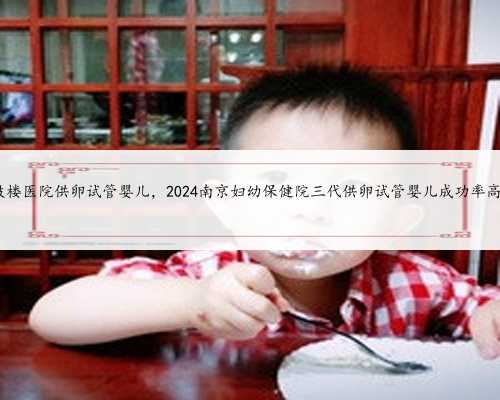 南京鼓楼医院供卵试管婴儿，2024南京妇幼保健院三代供卵试管婴儿成功率高不