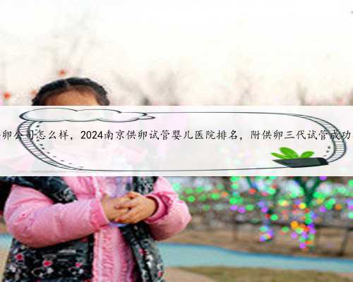 南京御宝宝供卵公司怎么样，2024南京供卵试管婴儿医院排名，附供卵三代试管