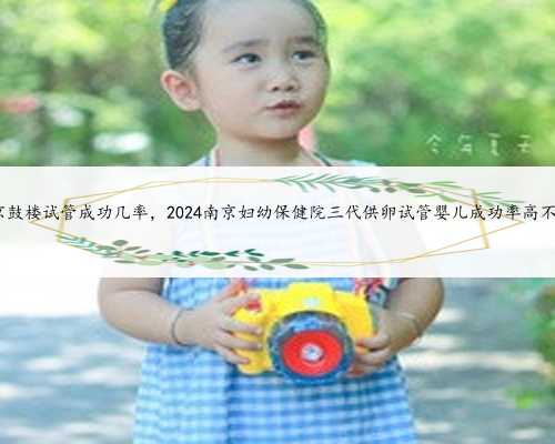 南京鼓楼试管成功几率，2024南京妇幼保健院三代供卵试管婴儿成功率高不高?